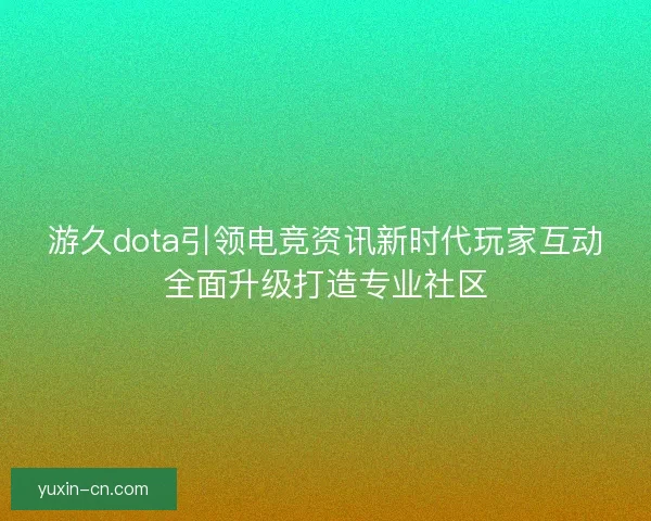 游久dota引领电竞资讯新时代玩家互动全面升级打造专业社区