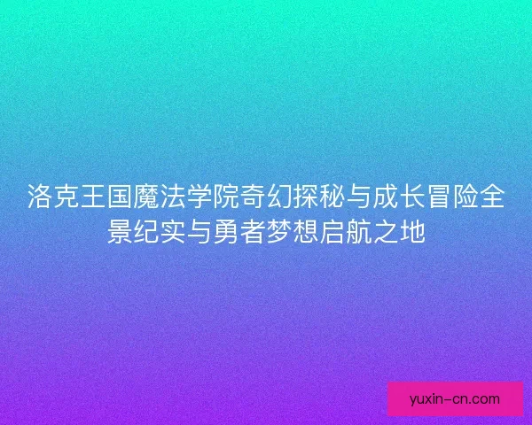洛克王国魔法学院奇幻探秘与成长冒险全景纪实与勇者梦想启航之地