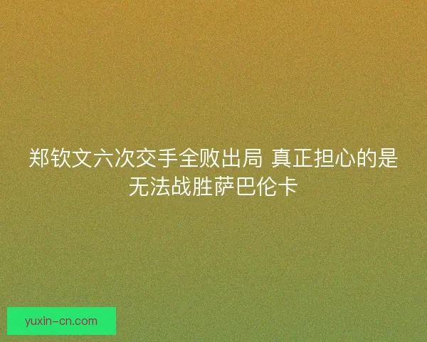 郑钦文六次交手全败出局 真正担心的是无法战胜萨巴伦卡