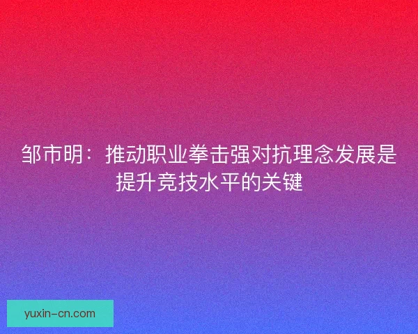 邹市明：推动职业拳击强对抗理念发展是提升竞技水平的关键