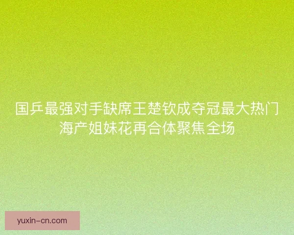 国乒最强对手缺席王楚钦成夺冠最大热门海产姐妹花再合体聚焦全场