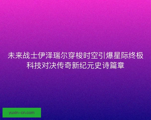 未来战士伊泽瑞尔穿梭时空引爆星际终极科技对决传奇新纪元史诗篇章