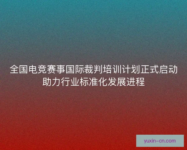 全国电竞赛事国际裁判培训计划正式启动助力行业标准化发展进程
