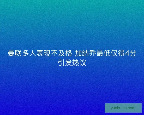曼联多人表现不及格 加纳乔最低仅得4分引发热议