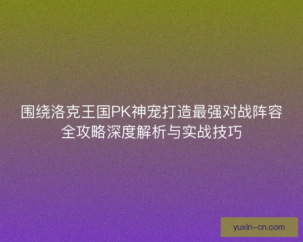 围绕洛克王国PK神宠打造最强对战阵容全攻略深度解析与实战技巧