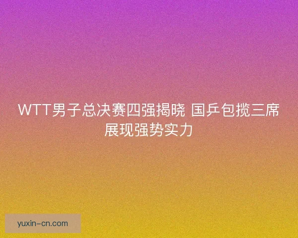 WTT男子总决赛四强揭晓 国乒包揽三席展现强势实力