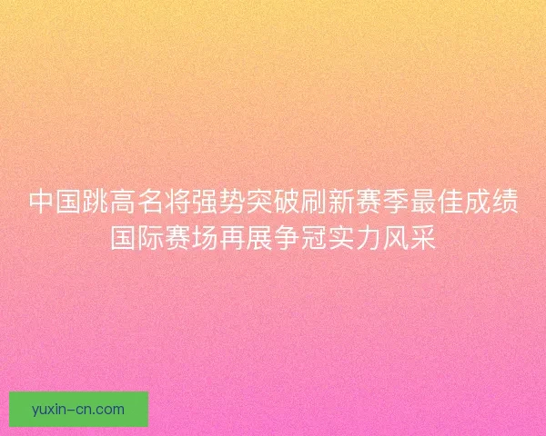 中国跳高名将强势突破刷新赛季最佳成绩国际赛场再展争冠实力风采
