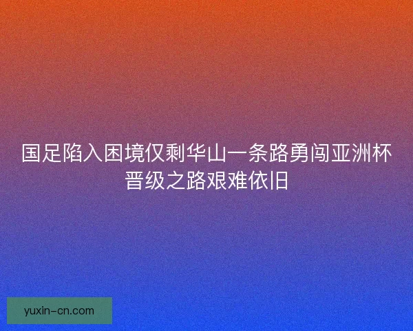 国足陷入困境仅剩华山一条路勇闯亚洲杯晋级之路艰难依旧