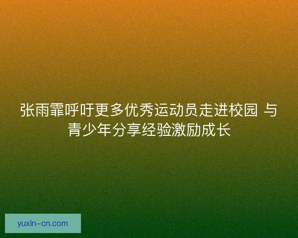 张雨霏呼吁更多优秀运动员走进校园 与青少年分享经验激励成长