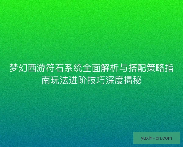 梦幻西游符石系统全面解析与搭配策略指南玩法进阶技巧深度揭秘