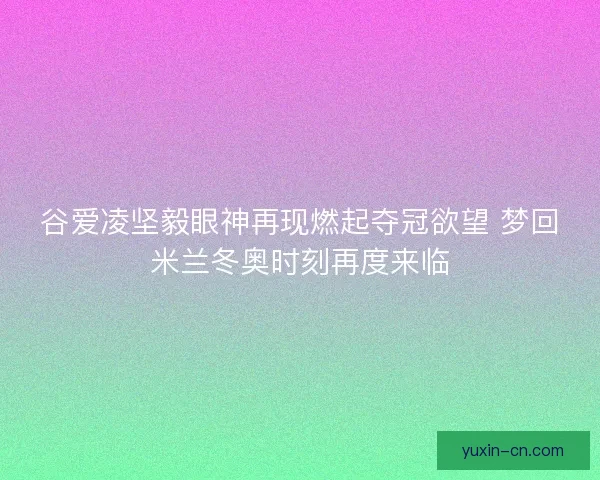 谷爱凌坚毅眼神再现燃起夺冠欲望 梦回米兰冬奥时刻再度来临